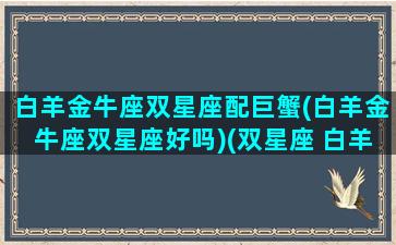 白羊金牛座双星座配巨蟹(白羊金牛座双星座好吗)(双星座 白羊金牛)